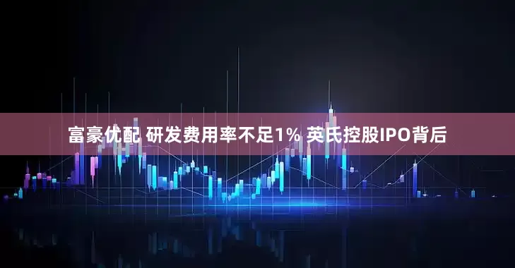 富豪优配 研发费用率不足1% 英氏控股IPO背后