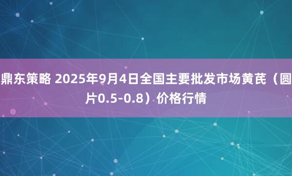 鼎东策略 2025年9月4日全国主要批发市场黄芪（圆片0.5-0.8）价格行情