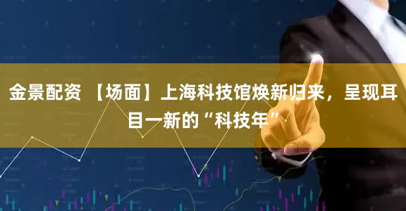 金景配资 【场面】上海科技馆焕新归来，呈现耳目一新的“科技年”