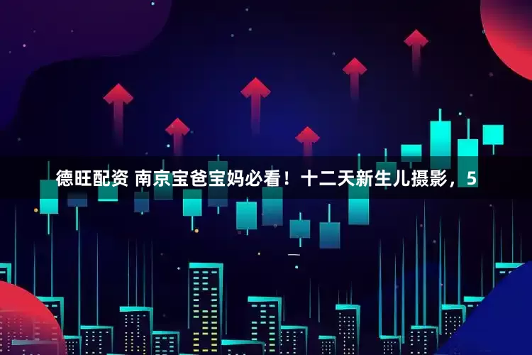 德旺配资 南京宝爸宝妈必看！十二天新生儿摄影，5