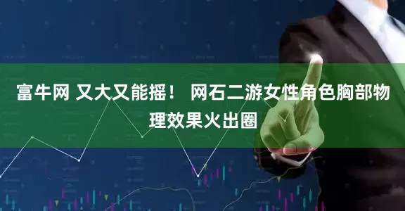 富牛网 又大又能摇！ 网石二游女性角色胸部物理效果火出圈